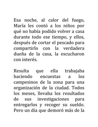 Esa noche, al calor del fuego,
María les contó a los niños por
qué no había podido volver a casa
durante todo ese tiempo, y ellos,
después de cortar el pescado para
compartirlo con la verdadera
dueña de la casa, la escucharon
con interés.
Resulta que ella trabajaba
haciendo encuestas a los
campesinos de la zona para una
organización de la ciudad. Todos
los meses, llevaba los resultados
de sus investigaciones para
entregarlos y recoger su sueldo.
Pero un día que demoró más de la
 