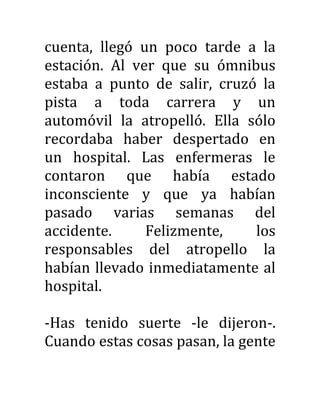 cuenta, llegó un poco tarde a la
estación. Al ver que su ómnibus
estaba a punto de salir, cruzó la
pista a toda carrera y un
automóvil la atropelló. Ella sólo
recordaba haber despertado en
un hospital. Las enfermeras le
contaron que había estado
inconsciente y que ya habían
pasado varias semanas del
accidente. Felizmente, los
responsables del atropello la
habían llevado inmediatamente al
hospital.
-Has tenido suerte -le dijeron-.
Cuando estas cosas pasan, la gente
 