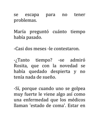 se escapa para no tener
problemas.
María preguntó cuánto tiempo
había pasado.
-Casi dos meses -le contestaron.
-¿Tanto tiempo? -se admiró
Rosita, que con la novedad se
había quedado despierta y no
tenía nada de sueño.
-Sí, porque cuando uno se golpea
muy fuerte le viene algo así como
una enfermedad que los médicos
llaman 'estado de coma'. Estar en
 