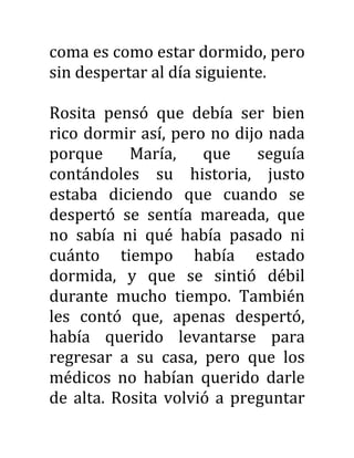 coma es como estar dormido, pero
sin despertar al día siguiente.
Rosita pensó que debía ser bien
rico dormir así, pero no dijo nada
porque María, que seguía
contándoles su historia, justo
estaba diciendo que cuando se
despertó se sentía mareada, que
no sabía ni qué había pasado ni
cuánto tiempo había estado
dormida, y que se sintió débil
durante mucho tiempo. También
les contó que, apenas despertó,
había querido levantarse para
regresar a su casa, pero que los
médicos no habían querido darle
de alta. Rosita volvió a preguntar
 