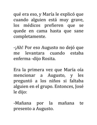 qué era eso, y María le explicó que
cuando alguien está muy grave,
los médicos prefieren que se
quede en cama hasta que sane
completamente.
-¡Ah! Por eso Augusto no dejó que
me levantara cuando estaba
enferma -dijo Rosita.
Era la primera vez que María oía
mencionar a Augusto, y les
preguntó a los niños si faltaba
alguien en el grupo. Entonces, José
le dijo:
-Mañana por la mañana te
presento a Augusto.
 