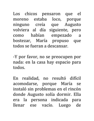 Los chicos pensaron que el
moreno estaba loco, porque
ninguno creía que Augusto
volviera al día siguiente, pero
como habían empezado a
bostezar, María propuso que
todos se fueran a descansar.
-Y por favor, no se preocupen por
nada: en la casa hay espacio para
todos.
En realidad, no resultó difícil
acomodarse, porque María se
instaló sin problemas en el rincón
donde Augusto solía dormir. Ella
era la persona indicada para
llenar ese vacío. Luego de
 