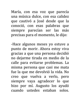 María, con esa voz que parecía
una música dulce, con esa calidez
que cautivó a José desde que la
conoció, con esas palabras que
siempre parecían ser las más
precisas para el momento, le dijo:
-Hace algunos meses yo estuve a
punto de morir. Ahora estoy viva
gracias a que una persona decidió
no dejarme tirada en medio de la
calle para evitarse problemas. La
misma persona que casi me mata
fue la que me devolvió la vida. No
creo que vuelva a verlo, pero
siempre vaya agradecer lo que
hizo por mí. Augusto los ayudó
cuando ustedes estaban solos.
 