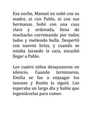 Esa noche, Manuel no soñó con su
madre, ni con Pablo, ni con sus
hermanas. Soñó con una casa
clara y ordenada, llena de
muchacho correteando por todos
lados y metiendo bulla. Despertó
con nuevos bríos, y cuando se
estaba lavando la cara, escuchó
llegar a Pablo.
Los cuatro niños desayunaron en
silencio. Cuando terminaron,
Emilia se fue a enjuagar los
tazones y Rosita la siguió. Los
esperaba un largo día y había que
ingeniárselas para comer.
 