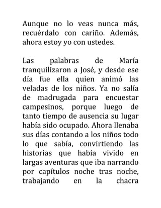 Aunque no lo veas nunca más,
recuérdalo con cariño. Además,
ahora estoy yo con ustedes.
Las palabras de María
tranquilizaron a José, y desde ese
día fue ella quien animó las
veladas de los niños. Ya no salía
de madrugada para encuestar
campesinos, porque luego de
tanto tiempo de ausencia su lugar
había sido ocupado. Ahora llenaba
sus días contando a los niños todo
lo que sabía, convirtiendo las
historias que había vivido en
largas aventuras que iba narrando
por capítulos noche tras noche,
trabajando en la chacra
 