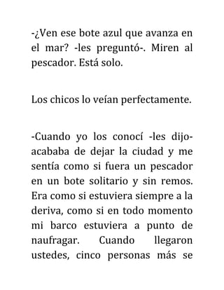 -¿Ven ese bote azul que avanza en
el mar? -les preguntó-. Miren al
pescador. Está solo.
Los chicos lo veían perfectamente.
-Cuando yo los conocí -les dijo-
acababa de dejar la ciudad y me
sentía como si fuera un pescador
en un bote solitario y sin remos.
Era como si estuviera siempre a la
deriva, como si en todo momento
mi barco estuviera a punto de
naufragar. Cuando llegaron
ustedes, cinco personas más se
 