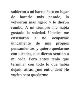 subieron a mi barco. Pero en lugar
de hacerlo más pesado, lo
volvieron más ligero y le dieron
rumbo. A mí siempre me había
gustado la soledad. Ustedes me
enseñaron a no ocuparme
únicamente de mis propios
pensamientos, y quiero quedarme
con ustedes, que dieron sentido a
mi vida. Pero antes tenía que
terminar con todo lo que había
dejado atrás, ¿me entienden? He
vuelto para quedarme.
 