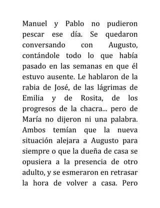 Manuel y Pablo no pudieron
pescar ese día. Se quedaron
conversando con Augusto,
contándole todo lo que había
pasado en las semanas en que él
estuvo ausente. Le hablaron de la
rabia de José, de las lágrimas de
Emilia y de Rosita, de los
progresos de la chacra... pero de
María no dijeron ni una palabra.
Ambos temían que la nueva
situación alejara a Augusto para
siempre o que la dueña de casa se
opusiera a la presencia de otro
adulto, y se esmeraron en retrasar
la hora de volver a casa. Pero
 