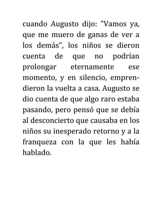 cuando Augusto dijo: "Vamos ya,
que me muero de ganas de ver a
los demás", los niños se dieron
cuenta de que no podrían
prolongar eternamente ese
momento, y en silencio, empren-
dieron la vuelta a casa. Augusto se
dio cuenta de que algo raro estaba
pasando, pero pensó que se debía
al desconcierto que causaba en los
niños su inesperado retorno y a la
franqueza con la que les había
hablado.
 