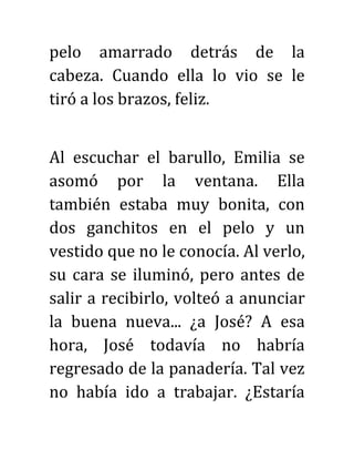 pelo amarrado detrás de la
cabeza. Cuando ella lo vio se le
tiró a los brazos, feliz.
Al escuchar el barullo, Emilia se
asomó por la ventana. Ella
también estaba muy bonita, con
dos ganchitos en el pelo y un
vestido que no le conocía. Al verlo,
su cara se iluminó, pero antes de
salir a recibirlo, volteó a anunciar
la buena nueva... ¿a José? A esa
hora, José todavía no habría
regresado de la panadería. Tal vez
no había ido a trabajar. ¿Estaría
 