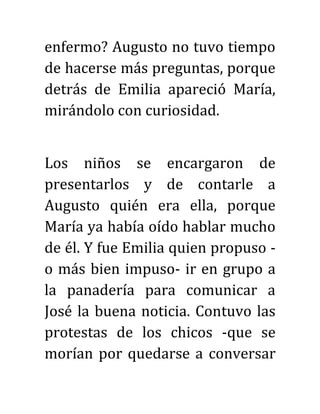 enfermo? Augusto no tuvo tiempo
de hacerse más preguntas, porque
detrás de Emilia apareció María,
mirándolo con curiosidad.
Los niños se encargaron de
presentarlos y de contarle a
Augusto quién era ella, porque
María ya había oído hablar mucho
de él. Y fue Emilia quien propuso -
o más bien impuso- ir en grupo a
la panadería para comunicar a
José la buena noticia. Contuvo las
protestas de los chicos -que se
morían por quedarse a conversar
 
