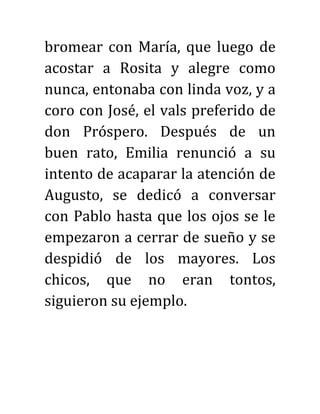 bromear con María, que luego de
acostar a Rosita y alegre como
nunca, entonaba con linda voz, y a
coro con José, el vals preferido de
don Próspero. Después de un
buen rato, Emilia renunció a su
intento de acaparar la atención de
Augusto, se dedicó a conversar
con Pablo hasta que los ojos se le
empezaron a cerrar de sueño y se
despidió de los mayores. Los
chicos, que no eran tontos,
siguieron su ejemplo.
 