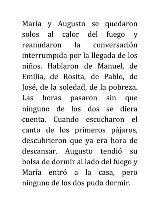 María y Augusto se quedaron
solos al calor del fuego y
reanudaron la conversación
interrumpida por la llegada de los
niños. Hablaron de Manuel, de
Emilia, de Rosita, de Pablo, de
José, de la soledad, de la pobreza.
Las horas pasaron sin que
ninguno de los dos se diera
cuenta. Cuando escucharon el
canto de los primeros pájaros,
descubrieron que ya era hora de
descansar. Augusto tendió su
bolsa de dormir al lado del fuego y
María entró a la casa, pero
ninguno de los dos pudo dormir.
 