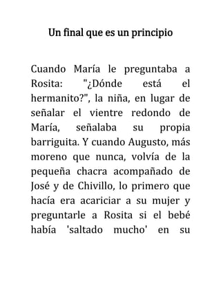 Un final que es un principio
Cuando María le preguntaba a
Rosita: "¿Dónde está el
hermanito?", la niña, en lugar de
señalar el vientre redondo de
María, señalaba su propia
barriguita. Y cuando Augusto, más
moreno que nunca, volvía de la
pequeña chacra acompañado de
José y de Chivillo, lo primero que
hacía era acariciar a su mujer y
preguntarle a Rosita si el bebé
había 'saltado mucho' en su
 
