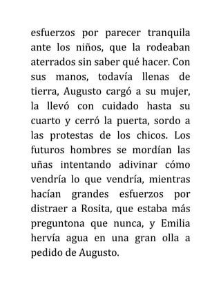 esfuerzos por parecer tranquila
ante los niños, que la rodeaban
aterrados sin saber qué hacer. Con
sus manos, todavía llenas de
tierra, Augusto cargó a su mujer,
la llevó con cuidado hasta su
cuarto y cerró la puerta, sordo a
las protestas de los chicos. Los
futuros hombres se mordían las
uñas intentando adivinar cómo
vendría lo que vendría, mientras
hacían grandes esfuerzos por
distraer a Rosita, que estaba más
preguntona que nunca, y Emilia
hervía agua en una gran olla a
pedido de Augusto.
 