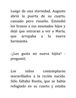 Luego de una eternidad, Augusto
abrió la puerta de su cuarto,
cansado pero risueño. Extendió
los brazos a sus asustados hijos y
dejó que entraran a ver a María,
que arropaba a la nueva
hermanita.
-¿Les gusta mi nueva hijita? -
preguntó.
Los niños contemplaron
maravillados a la recién nacida.
Sólo faltaba Rosita, que se había
refugiado en su cuarto y estaba
 