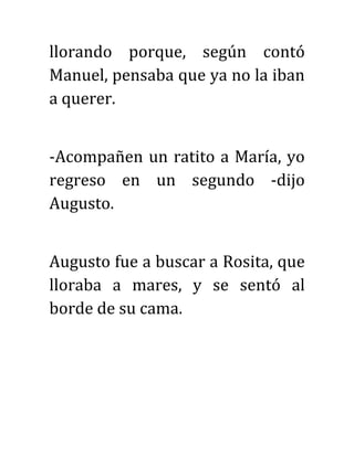 llorando porque, según contó
Manuel, pensaba que ya no la iban
a querer.
-Acompañen un ratito a María, yo
regreso en un segundo -dijo
Augusto.
Augusto fue a buscar a Rosita, que
lloraba a mares, y se sentó al
borde de su cama.
 