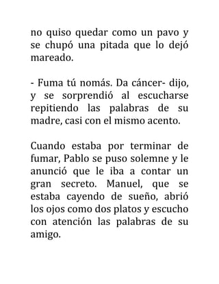 no quiso quedar como un pavo y
se chupó una pitada que lo dejó
mareado.
- Fuma tú nomás. Da cáncer- dijo,
y se sorprendió al escucharse
repitiendo las palabras de su
madre, casi con el mismo acento.
Cuando estaba por terminar de
fumar, Pablo se puso solemne y le
anunció que le iba a contar un
gran secreto. Manuel, que se
estaba cayendo de sueño, abrió
los ojos como dos platos y escucho
con atención las palabras de su
amigo.
 
