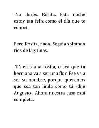 -No llores, Rosita. Esta noche
estoy tan feliz como el día que te
conocí.
Pero Rosita, nada. Seguía soltando
ríos de lágrimas.
-Tú eres una rosita, o sea que tu
hermana va a ser una flor. Ese va a
ser su nombre, porque queremos
que sea tan linda como tú -dijo
Augusto-. Ahora nuestra casa está
completa.
 