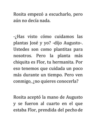 Rosita empezó a escucharlo, pero
aún no decía nada.
-¿Has visto cómo cuidamos las
plantas José y yo? -díjo Augusto-.
Ustedes son como plantitas para
nosotros. Pero la planta más
chiquita es Flor, tu hermanita. Por
eso tenemos que cuidada un poco
más durante un tiempo. Pero ven
conmigo, ¿no quieres conocerla?
Rosita aceptó la mano de Augusto
y se fueron al cuarto en el que
estaba Flor, prendida del pechode
 