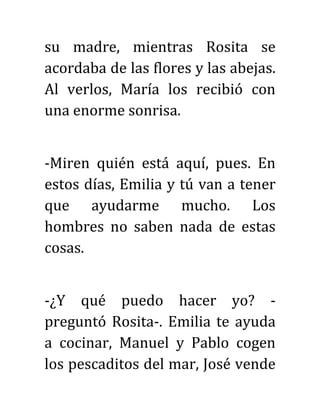 su madre, mientras Rosita se
acordaba de las flores y las abejas.
Al verlos, María los recibió con
una enorme sonrisa.
-Miren quién está aquí, pues. En
estos días, Emilia y tú van a tener
que ayudarme mucho. Los
hombres no saben nada de estas
cosas.
-¿Y qué puedo hacer yo? -
preguntó Rosita-. Emilia te ayuda
a cocinar, Manuel y Pablo cogen
los pescaditos del mar, José vende
 