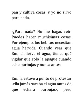 pan y cultiva cosas, y yo no sirvo
para nada.
-¿Para nada? No me hagas reír.
Puedes hacer muchísimas cosas.
Por ejemplo, los bebitos necesitan
agua hervida. Cuando veas que
Emilia hierve el agua, tienes qué
vigilar que sólo la apague cuando
eche burbujas y nunca antes.
Emilia estuvo a punto de protestar
-ella jamás sacaba el agua antes de
que echara burbujas-, pero
 