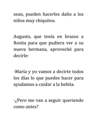 sean, pueden hacerles daño a los
niños muy chiquitos.
Augusto, que tenía en brazos a
Rosita para que pudiera ver a su
nueva hermana, aprovechó para
decirle:
-María y yo vamos a decirte todos
los días lo que puedes hacer para
ayudamos a cuidar a la bebita.
-¿Pero me van a seguir queriendo
como antes?
 