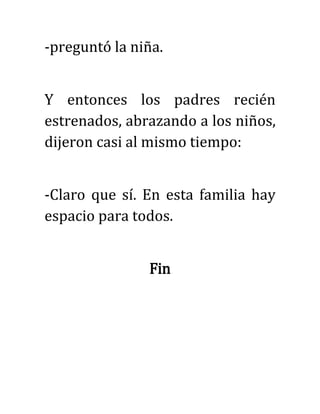 -preguntó la niña.
Y entonces los padres recién
estrenados, abrazando a los niños,
dijeron casi al mismo tiempo:
-Claro que sí. En esta familia hay
espacio para todos.
Fin
 