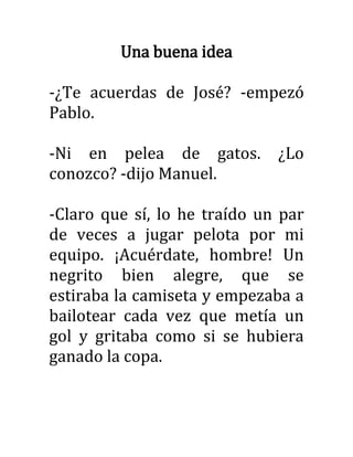Una buena idea
-¿Te acuerdas de José? -empezó
Pablo.
-Ni en pelea de gatos. ¿Lo
conozco? -dijo Manuel.
-Claro que sí, lo he traído un par
de veces a jugar pelota por mi
equipo. ¡Acuérdate, hombre! Un
negrito bien alegre, que se
estiraba la camiseta y empezaba a
bailotear cada vez que metía un
gol y gritaba como si se hubiera
ganado la copa.
 