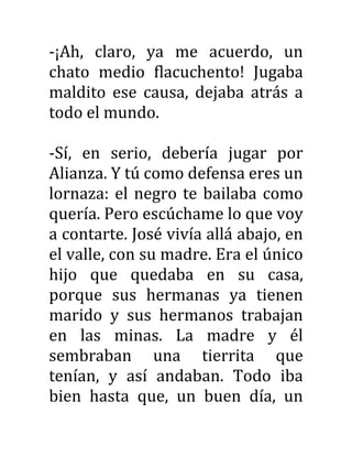 -¡Ah, claro, ya me acuerdo, un
chato medio flacuchento! Jugaba
maldito ese causa, dejaba atrás a
todo el mundo.
-Sí, en serio, debería jugar por
Alianza. Y tú como defensa eres un
lornaza: el negro te bailaba como
quería. Pero escúchame lo que voy
a contarte. José vivía allá abajo, en
el valle, con su madre. Era el único
hijo que quedaba en su casa,
porque sus hermanas ya tienen
marido y sus hermanos trabajan
en las minas. La madre y él
sembraban una tierrita que
tenían, y así andaban. Todo iba
bien hasta que, un buen día, un
 