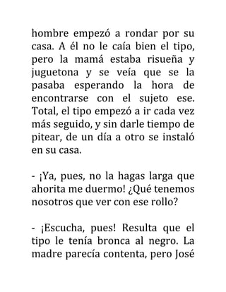 hombre empezó a rondar por su
casa. A él no le caía bien el tipo,
pero la mamá estaba risueña y
juguetona y se veía que se la
pasaba esperando la hora de
encontrarse con el sujeto ese.
Total, el tipo empezó a ir cada vez
más seguido, y sin darle tiempo de
pitear, de un día a otro se instaló
en su casa.
- ¡Ya, pues, no la hagas larga que
ahorita me duermo! ¿Qué tenemos
nosotros que ver con ese rollo?
- ¡Escucha, pues! Resulta que el
tipo le tenía bronca al negro. La
madre parecía contenta, pero José
 