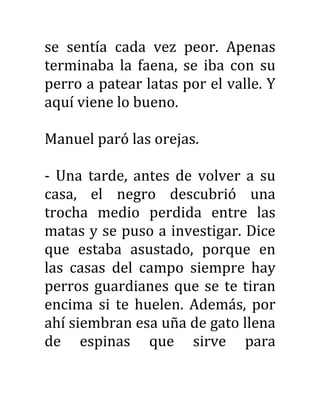 se sentía cada vez peor. Apenas
terminaba la faena, se iba con su
perro a patear latas por el valle. Y
aquí viene lo bueno.
Manuel paró las orejas.
- Una tarde, antes de volver a su
casa, el negro descubrió una
trocha medio perdida entre las
matas y se puso a investigar. Dice
que estaba asustado, porque en
las casas del campo siempre hay
perros guardianes que se te tiran
encima si te huelen. Además, por
ahí siembran esa uña de gato llena
de espinas que sirve para
 