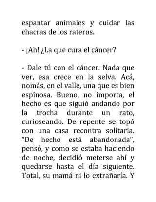 espantar animales y cuidar las
chacras de los rateros.
- ¡Ah! ¿La que cura el cáncer?
- Dale tú con el cáncer. Nada que
ver, esa crece en la selva. Acá,
nomás, en el valle, una que es bien
espinosa. Bueno, no importa, el
hecho es que siguió andando por
la trocha durante un rato,
curioseando. De repente se topó
con una casa recontra solitaria.
“De hecho está abandonada”,
pensó, y como se estaba haciendo
de noche, decidió meterse ahí y
quedarse hasta el día siguiente.
Total, su mamá ni lo extrañaría. Y
 