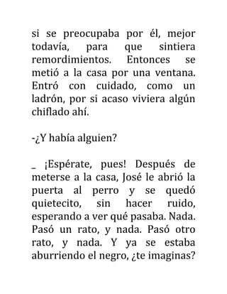 si se preocupaba por él, mejor
todavía, para que sintiera
remordimientos. Entonces se
metió a la casa por una ventana.
Entró con cuidado, como un
ladrón, por si acaso viviera algún
chiflado ahí.
-¿Y había alguien?
_ ¡Espérate, pues! Después de
meterse a la casa, José le abrió la
puerta al perro y se quedó
quietecito, sin hacer ruido,
esperando a ver qué pasaba. Nada.
Pasó un rato, y nada. Pasó otro
rato, y nada. Y ya se estaba
aburriendo el negro, ¿te imaginas?
 