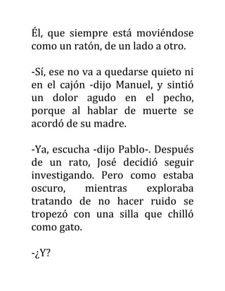 Él, que siempre está moviéndose
como un ratón, de un lado a otro.
-Sí, ese no va a quedarse quieto ni
en el cajón -dijo Manuel, y sintió
un dolor agudo en el pecho,
porque al hablar de muerte se
acordó de su madre.
-Ya, escucha -dijo Pablo-. Después
de un rato, José decidió seguir
investigando. Pero como estaba
oscuro, mientras exploraba
tratando de no hacer ruido se
tropezó con una silla que chilló
como gato.
-¿Y?
 