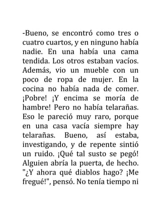 -Bueno, se encontró como tres o
cuatro cuartos, y en ninguno había
nadie. En una había una cama
tendida. Los otros estaban vacíos.
Además, vio un mueble con un
poco de ropa de mujer. En la
cocina no había nada de comer.
¡Pobre! ¡Y encima se moría de
hambre! Pero no había telarañas.
Eso le pareció muy raro, porque
en una casa vacía siempre hay
telarañas. Bueno, así estaba,
investigando, y de repente sintió
un ruido. ¡Qué tal susto se pegó!
Alguien abría la puerta, de hecho.
"¿Y ahora qué diablos hago? ¡Me
fregué!", pensó. No tenía tiempo ni
 