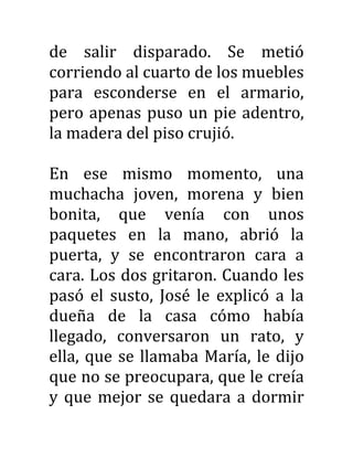 de salir disparado. Se metió
corriendo al cuarto de los muebles
para esconderse en el armario,
pero apenas puso un pie adentro,
la madera del piso crujió.
En ese mismo momento, una
muchacha joven, morena y bien
bonita, que venía con unos
paquetes en la mano, abrió la
puerta, y se encontraron cara a
cara. Los dos gritaron. Cuando les
pasó el susto, José le explicó a la
dueña de la casa cómo había
llegado, conversaron un rato, y
ella, que se llamaba María, le dijo
que no se preocupara, que le creía
y que mejor se quedara a dormir
 