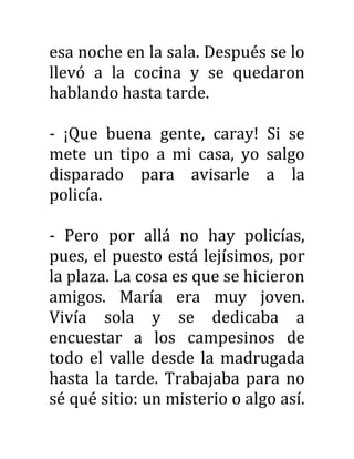esa noche en la sala. Después se lo
llevó a la cocina y se quedaron
hablando hasta tarde.
- ¡Que buena gente, caray! Si se
mete un tipo a mi casa, yo salgo
disparado para avisarle a la
policía.
- Pero por allá no hay policías,
pues, el puesto está lejísimos, por
la plaza. La cosa es que se hicieron
amigos. María era muy joven.
Vivía sola y se dedicaba a
encuestar a los campesinos de
todo el valle desde la madrugada
hasta la tarde. Trabajaba para no
sé qué sitio: un misterio o algo así.
 