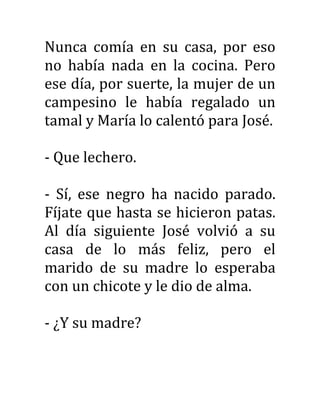 Nunca comía en su casa, por eso
no había nada en la cocina. Pero
ese día, por suerte, la mujer de un
campesino le había regalado un
tamal y María lo calentó para José.
- Que lechero.
- Sí, ese negro ha nacido parado.
Fíjate que hasta se hicieron patas.
Al día siguiente José volvió a su
casa de lo más feliz, pero el
marido de su madre lo esperaba
con un chicote y le dio de alma.
- ¿Y su madre?
 
