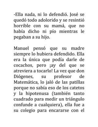 -Ella nada, ni lo defendió. José se
quedó todo adolorido y se resintió
horrible con su mamá, que no
había dicho ni pío mientras le
pegaban a su hijo.
Manuel pensó que su madre
siempre lo hubiera defendido. Ella
era la única que podía darle de
cocachos, pero ¡ay del que se
atreviera a tocarlo! La vez que don
Diógenes, su profesor de
Matemática, lo jaló de las patillas
porque no sabía eso de los catetos
y la hipotenusa (también tanto
cuadrado para medir un triángulo
confunde a cualquiera), ella fue a
su colegio para encararse con el
 
