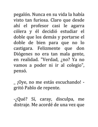 pegalón. Nunca en su vida la había
visto tan furiosa. Claro que desde
ahí el profesor casi le agarra
cólera y él decidió estudiar el
doble que los demás y portarse el
doble de bien para que no lo
castigara. Felizmente que don
Diógenes no era tan mala gente,
en realidad. "Verdad, ¿no? Ya no
vamos a poder ni ir al colegio",
pensó.
_ ¡Oye, no me estás escuchando! -
gritó Pablo de repente.
-¿Qué? Sí, caray, disculpa, me
distraje. Me acordé de una vez que
 