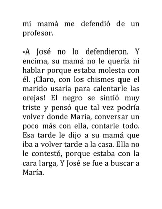 mi mamá me defendió de un
profesor.
-A José no lo defendieron. Y
encima, su mamá no le quería ni
hablar porque estaba molesta con
él. ¡Claro, con los chismes que el
marido usaría para calentarle las
orejas! El negro se sintió muy
triste y pensó que tal vez podría
volver donde María, conversar un
poco más con ella, contarle todo.
Esa tarde le dijo a su mamá que
iba a volver tarde a la casa. Ella no
le contestó, porque estaba con la
cara larga, Y José se fue a buscar a
María.
 