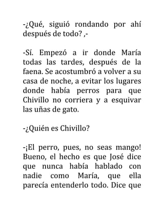 -¿Qué, siguió rondando por ahí
después de todo? ,-
-Sí. Empezó a ir donde María
todas las tardes, después de la
faena. Se acostumbró a volver a su
casa de noche, a evitar los lugares
donde había perros para que
Chivillo no corriera y a esquivar
las uñas de gato.
-¿Quién es Chivillo?
-¡El perro, pues, no seas mango!
Bueno, el hecho es que José dice
que nunca había hablado con
nadie como María, que ella
parecía entenderlo todo. Dice que
 