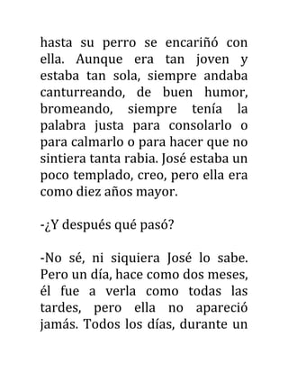 hasta su perro se encariñó con
ella. Aunque era tan joven y
estaba tan sola, siempre andaba
canturreando, de buen humor,
bromeando, siempre tenía la
palabra justa para consolarlo o
para calmarlo o para hacer que no
sintiera tanta rabia. José estaba un
poco templado, creo, pero ella era
como diez años mayor.
-¿Y después qué pasó?
-No sé, ni siquiera José lo sabe.
Pero un día, hace como dos meses,
él fue a verla como todas las
tardes, pero ella no apareció
jamás. Todos los días, durante un
 
