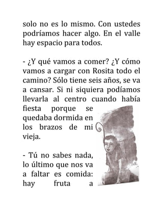 solo no es lo mismo. Con ustedes
podríamos hacer algo. En el valle
hay espacio para todos.
- ¿Y qué vamos a comer? ¿Y cómo
vamos a cargar con Rosita todo el
camino? Sólo tiene seis años, se va
a cansar. Si ni siquiera podíamos
llevarla al centro cuando había
fiesta porque se
quedaba dormida en
los brazos de mi
vieja.
- Tú no sabes nada,
lo último que nos va
a faltar es comida:
hay fruta a
 