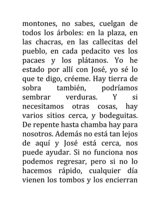 montones, no sabes, cuelgan de
todos los árboles: en la plaza, en
las chacras, en las callecitas del
pueblo, en cada pedacito ves los
pacaes y los plátanos. Yo he
estado por allí con José, yo sé lo
que te digo, créeme. Hay tierra de
sobra también, podríamos
sembrar verduras. Y si
necesitamos otras cosas, hay
varios sitios cerca, y bodeguitas.
De repente hasta chamba hay para
nosotros. Además no está tan lejos
de aquí y José está cerca, nos
puede ayudar. Si no funciona nos
podemos regresar, pero si no lo
hacemos rápido, cualquier día
vienen los tombos y los encierran
 