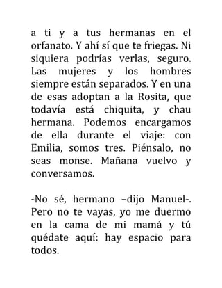 a ti y a tus hermanas en el
orfanato. Y ahí sí que te friegas. Ni
siquiera podrías verlas, seguro.
Las mujeres y los hombres
siempre están separados. Y en una
de esas adoptan a la Rosita, que
todavía está chiquita, y chau
hermana. Podemos encargamos
de ella durante el viaje: con
Emilia, somos tres. Piénsalo, no
seas monse. Mañana vuelvo y
conversamos.
-No sé, hermano –dijo Manuel-.
Pero no te vayas, yo me duermo
en la cama de mi mamá y tú
quédate aquí: hay espacio para
todos.
 