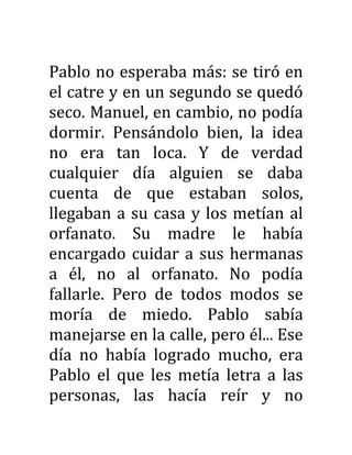 Pablo no esperaba más: se tiró en
el catre y en un segundo se quedó
seco. Manuel, en cambio, no podía
dormir. Pensándolo bien, la idea
no era tan loca. Y de verdad
cualquier día alguien se daba
cuenta de que estaban solos,
llegaban a su casa y los metían al
orfanato. Su madre le había
encargado cuidar a sus hermanas
a él, no al orfanato. No podía
fallarle. Pero de todos modos se
moría de miedo. Pablo sabía
manejarse en la calle, pero él... Ese
día no había logrado mucho, era
Pablo el que les metía letra a las
personas, las hacía reír y no
 