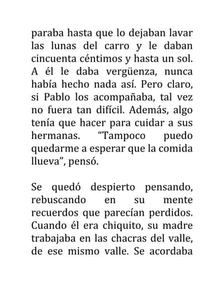paraba hasta que lo dejaban lavar
las lunas del carro y le daban
cincuenta céntimos y hasta un sol.
A él le daba vergüenza, nunca
había hecho nada así. Pero claro,
si Pablo los acompañaba, tal vez
no fuera tan difícil. Además, algo
tenía que hacer para cuidar a sus
hermanas. “Tampoco puedo
quedarme a esperar que la comida
llueva”, pensó.
Se quedó despierto pensando,
rebuscando en su mente
recuerdos que parecían perdidos.
Cuando él era chiquito, su madre
trabajaba en las chacras del valle,
de ese mismo valle. Se acordaba
 