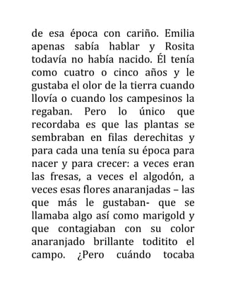 de esa época con cariño. Emilia
apenas sabía hablar y Rosita
todavía no había nacido. Él tenía
como cuatro o cinco años y le
gustaba el olor de la tierra cuando
llovía o cuando los campesinos la
regaban. Pero lo único que
recordaba es que las plantas se
sembraban en filas derechitas y
para cada una tenía su época para
nacer y para crecer: a veces eran
las fresas, a veces el algodón, a
veces esas flores anaranjadas – las
que más le gustaban- que se
llamaba algo así como marigold y
que contagiaban con su color
anaranjado brillante toditito el
campo. ¿Pero cuándo tocaba
 